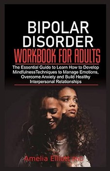 Bipolar Disorder Workbook for Adults: The Essential Guide to Learn How to Develop Mindfulness Techniques to Manage Emotions, Overcome Anxiety and Build Healthy Interpersonal Relationships